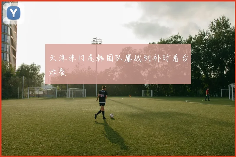 天津津门虎韩国队鏖战到补时看台炸裂