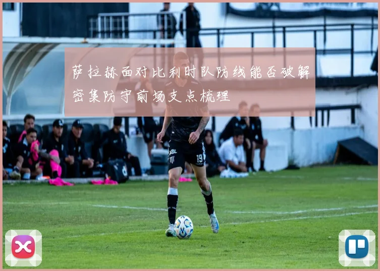 萨拉赫面对比利时队防线能否破解密集防守前场支点梳理
