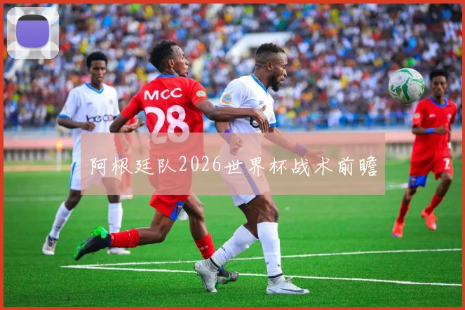 阿根廷队2026世界杯战术前瞻