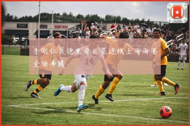 李刚仁莫德里奇巨星连线上海海港全场沸腾