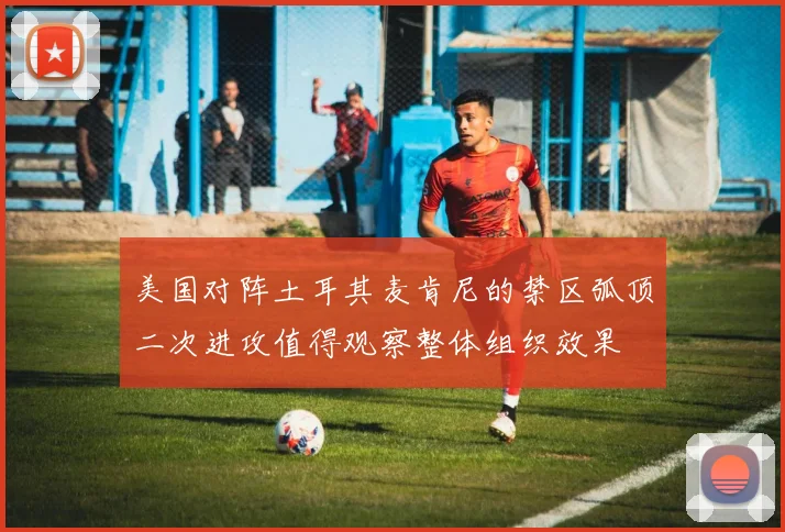 美国对阵土耳其麦肯尼的禁区弧顶二次进攻值得观察整体组织效果