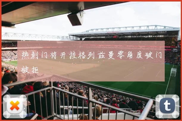 热刺门将开挂格列兹曼零角度破门被拒