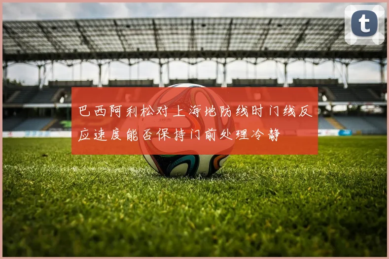 巴西阿利松对上海地防线时门线反应速度能否保持门前处理冷静