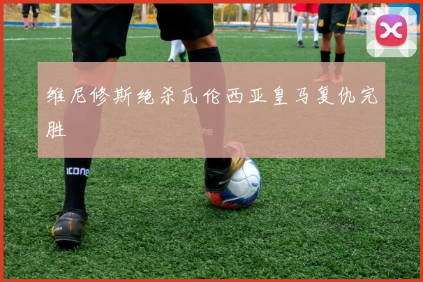 维尼修斯绝杀瓦伦西亚皇马复仇完胜