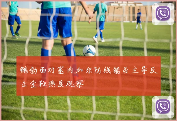 鲍勃面对塞内加尔防线能否主导反击金靴热度观察