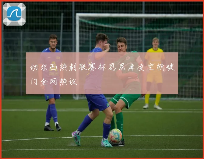 切尔西热刺联赛杯恩昆库凌空斩破门全网热议