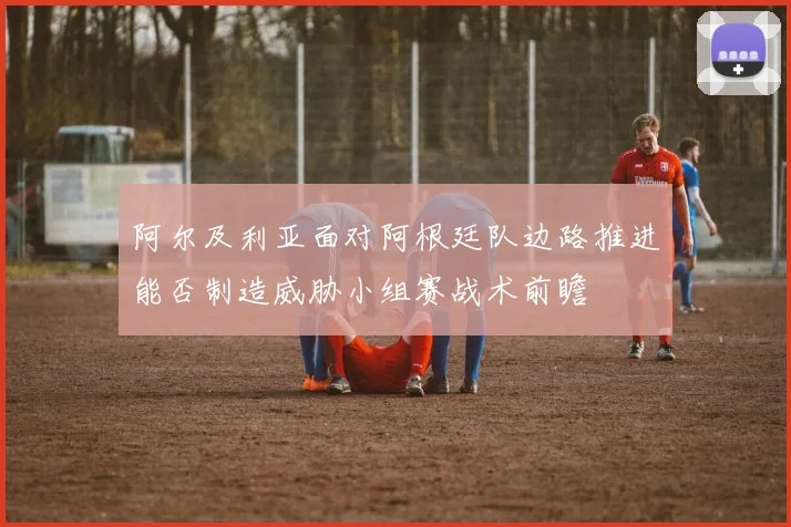 阿尔及利亚面对阿根廷队边路推进能否制造威胁小组赛战术前瞻