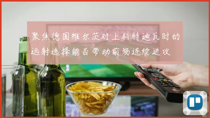 聚焦德国维尔茨对上科特迪瓦时的远射选择能否带动前场连续进攻