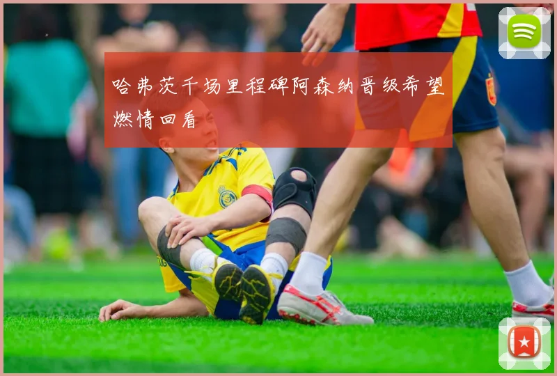 哈弗茨千场里程碑阿森纳晋级希望燃情回看