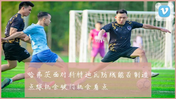 哈弗茨面对科特迪瓦防线能否制造点球机会破门机会看点