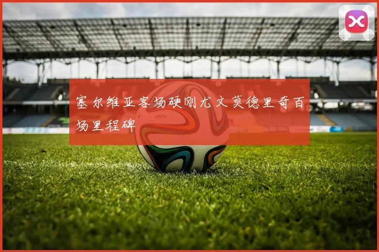 塞尔维亚客场硬刚尤文莫德里奇百场里程碑