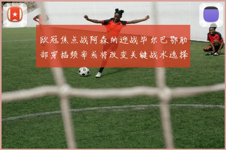 欧冠焦点战阿森纳迎战毕尔巴鄂肋部穿插频率或将改变关键战术选择