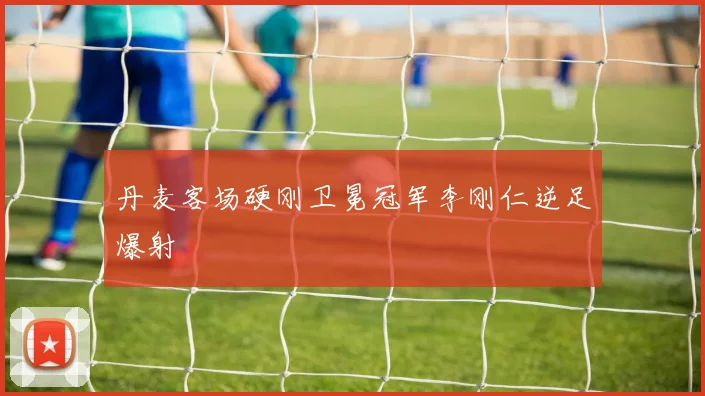丹麦客场硬刚卫冕冠军李刚仁逆足爆射