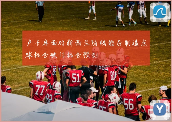 卢卡库面对新西兰防线能否制造点球机会破门机会预测