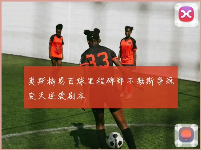 奥斯梅恩百球里程碑那不勒斯争冠变天逆袭剧本