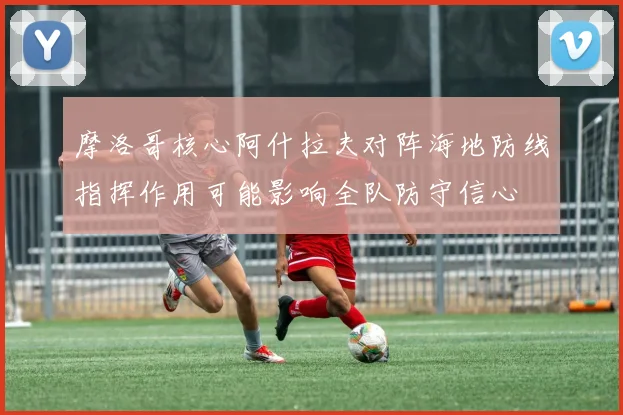 摩洛哥核心阿什拉夫对阵海地防线指挥作用可能影响全队防守信心