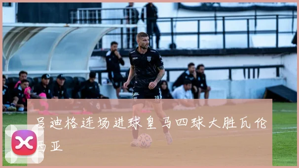吕迪格连场进球皇马四球大胜瓦伦西亚