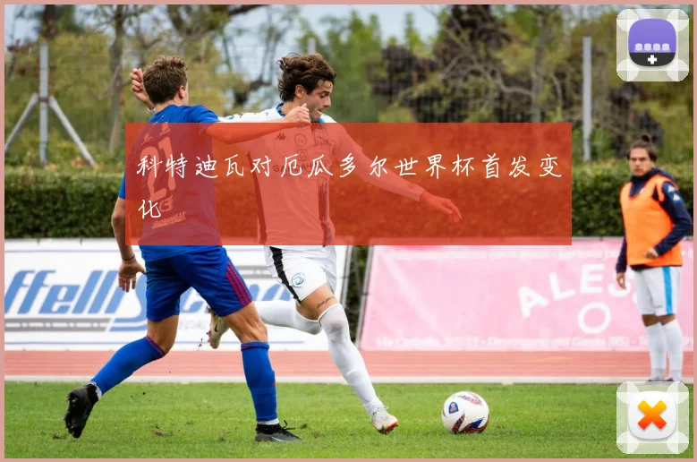 科特迪瓦对厄瓜多尔世界杯首发变化