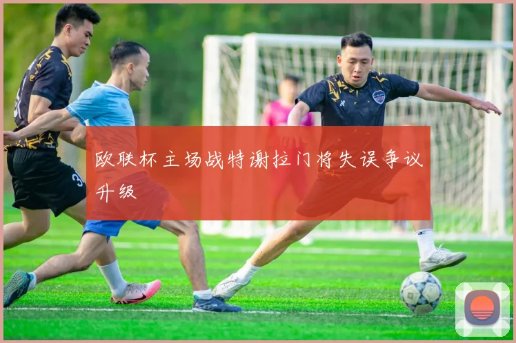 欧联杯主场战特谢拉门将失误争议升级