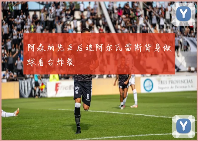 阿森纳先丢后追阿尔瓦雷斯背身做球看台炸裂