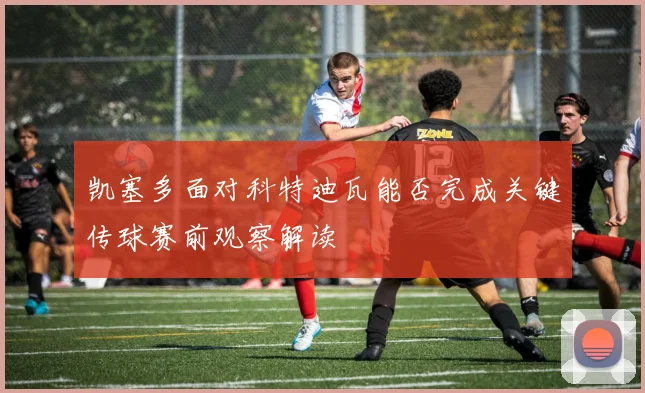 凯塞多面对科特迪瓦能否完成关键传球赛前观察解读