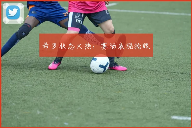 希罗状态火热，赛场表现抢眼