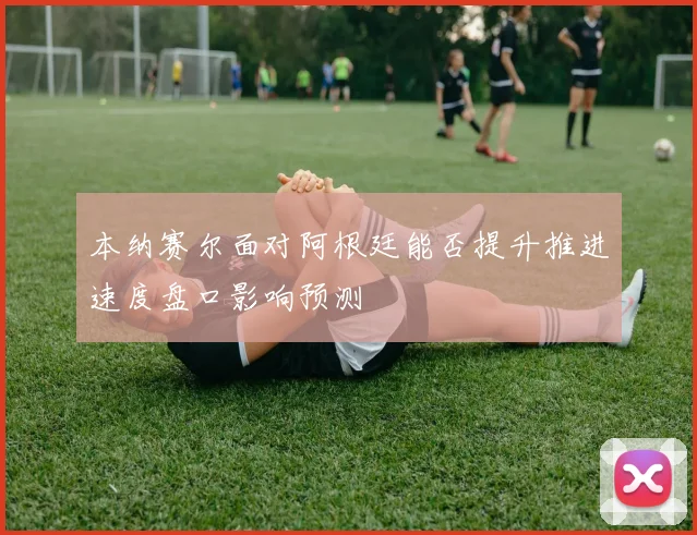 本纳赛尔面对阿根廷能否提升推进速度盘口影响预测