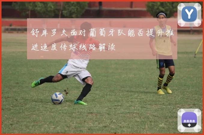 舒库罗夫面对葡萄牙队能否提升推进速度传球线路解读