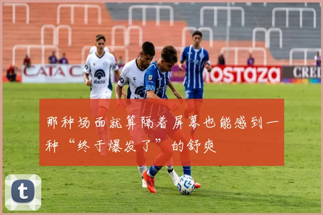 那种场面就算隔着屏幕也能感到一种“终于爆发了”的舒爽