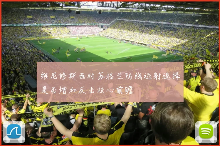 维尼修斯面对苏格兰防线远射选择是否增加反击核心前瞻