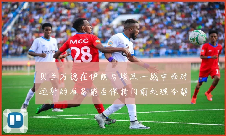 贝兰万德在伊朗与埃及一战中面对远射的准备能否保持门前处理冷静