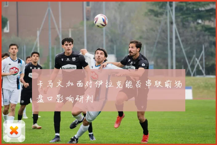 卡马文加面对伊拉克能否串联前场盘口影响研判