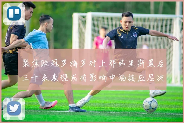 聚焦欧冠罗梅罗对上邓弗里斯最后三十米表现或将影响中场接应层次