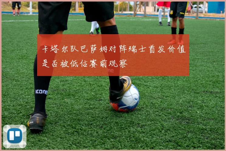 卡塔尔队巴萨姆对阵瑞士首发价值是否被低估赛前观察