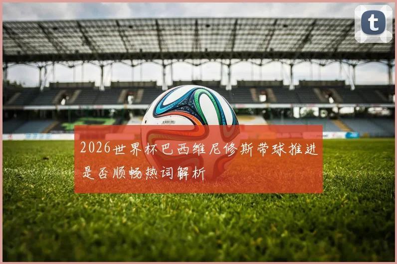 2026世界杯巴西维尼修斯带球推进是否顺畅热词解析