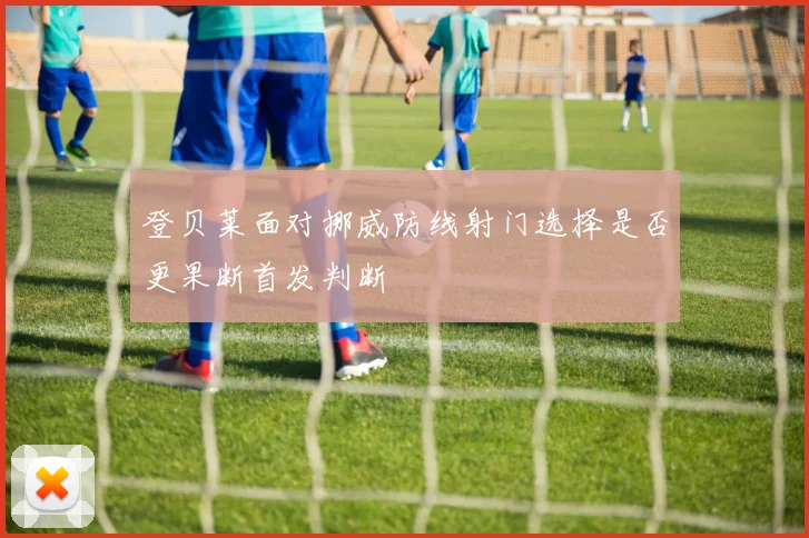登贝莱面对挪威防线射门选择是否更果断首发判断
