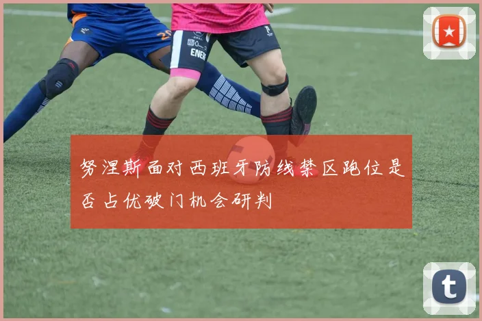 努涅斯面对西班牙防线禁区跑位是否占优破门机会研判