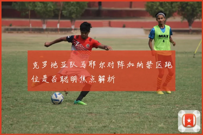 克罗地亚队马耶尔对阵加纳禁区跑位是否聪明焦点解析