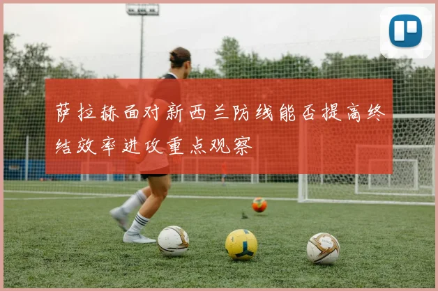 萨拉赫面对新西兰防线能否提高终结效率进攻重点观察