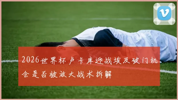 2026世界杯卢卡库迎战埃及破门机会是否被放大战术拆解