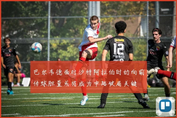 巴尔韦德面对沙特阿拉伯时的向前传球胆量或将成为中路破局关键
