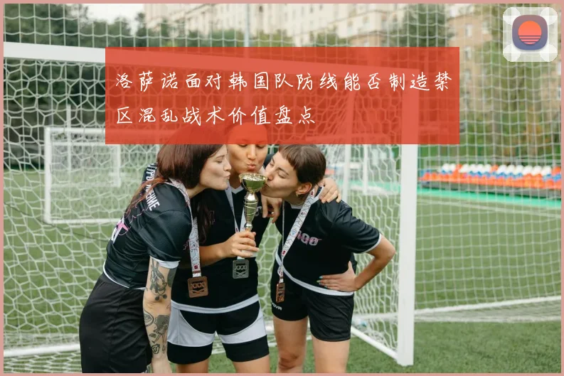 洛萨诺面对韩国队防线能否制造禁区混乱战术价值盘点