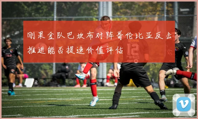 刚果金队巴坎布对阵哥伦比亚反击推进能否提速价值评估