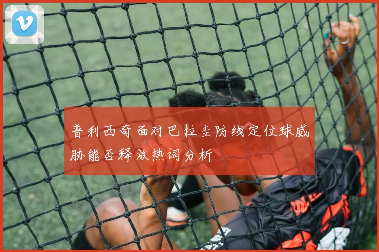 普利西奇面对巴拉圭防线定位球威胁能否释放热词分析