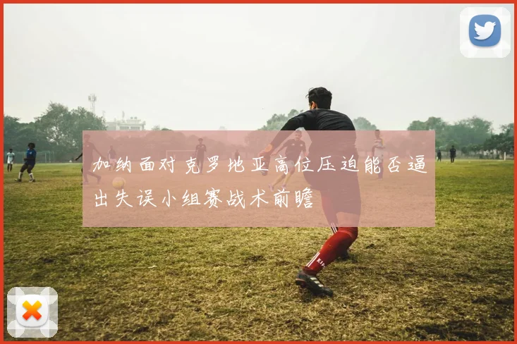 加纳面对克罗地亚高位压迫能否逼出失误小组赛战术前瞻
