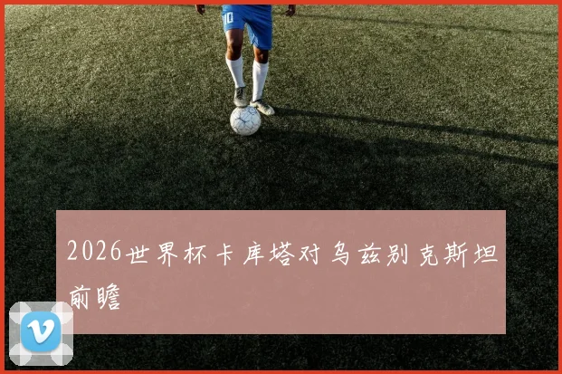 2026世界杯卡库塔对乌兹别克斯坦前瞻